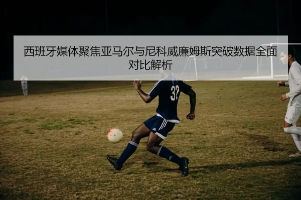 西班牙媒体聚焦亚马尔与尼科威廉姆斯突破数据全面对比解析