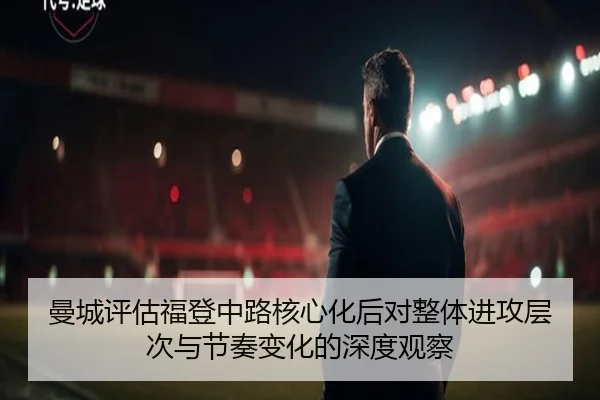 曼城评估福登中路核心化后对整体进攻层次与节奏变化的深度观察